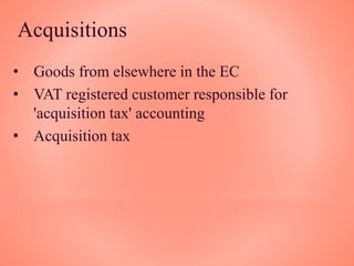 Acquisitions
• Goods from elsewhere in the EC
• VAT registered customer responsible for
'acquisition tax' accounting
• Acquisition tax
 