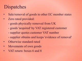Dispatches
• Sale/removal of goods to other EC member states
• Zero rated provided:
- goods physically removed from UK
- goods 'acquired' by VAT registered customer
- supplier quotes customer VAT number
- supplier obtains and keeps 'evidence of removal'
• Otherwise standard rated
• Movements of own goods
• VAT return: boxes 6 and 8
 