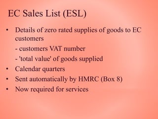 EC Sales List (ESL)
• Details of zero rated supplies of goods to EC
customers
- customers VAT number
- 'total value' of goods supplied
• Calendar quarters
• Sent automatically by HMRC (Box 8)
• Now required for services
 