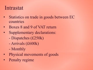 Intrastat
• Statistics on trade in goods between EC
countries
• Boxes 8 and 9 of VAT return
• Supplementary declarations:
- Dispatches (£250k)
- Arrivals (£600k)
- Monthly
• Physical movements of goods
• Penalty regime
 