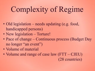Complexity of Regime
• Old legislation – needs updating (e.g. food,
handicapped persons)
• New legislation – Torture!
• Pace of change – Continuous process (Budget Day
no longer “an event”)
• Volume of material
• Volume and range of case law (FTT – CJEU)
(28 countries)
 