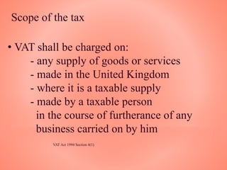 Scope of the tax
• VAT shall be charged on:
- any supply of goods or services
- made in the United Kingdom
- where it is a taxable supply
- made by a taxable person
in the course of furtherance of any
business carried on by him
VAT Act 1994 Section 4(1)
 