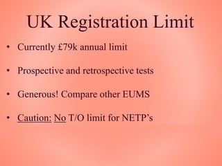 UK Registration Limit
• Currently £79k annual limit
• Prospective and retrospective tests
• Generous! Compare other EUMS
• Caution: No T/O limit for NETP’s
 