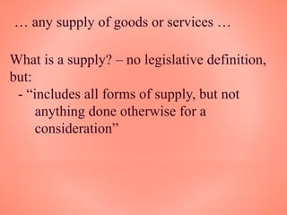 … any supply of goods or services …
What is a supply? – no legislative definition,
but:
- “includes all forms of supply, but not
anything done otherwise for a
consideration”
 