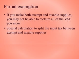 Partial exemption
• If you make both exempt and taxable supplies,
you may not be able to reclaim all of the VAT
you incur
• Special calculation to split the input tax between
exempt and taxable supplies
 
