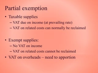 Partial exemption
• Taxable supplies
– VAT due on income (at prevailing rate)
– VAT on related costs can normally be reclaimed
• Exempt supplies:
– No VAT on income
– VAT on related costs cannot be reclaimed
• VAT on overheads – need to apportion
 