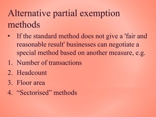 Alternative partial exemption
methods
• If the standard method does not give a 'fair and
reasonable result' businesses can negotiate a
special method based on another measure, e.g.
1. Number of transactions
2. Headcount
3. Floor area
4. “Sectorised” methods
 