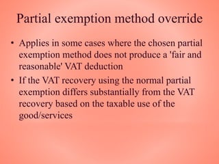 Partial exemption method override
• Applies in some cases where the chosen partial
exemption method does not produce a 'fair and
reasonable' VAT deduction
• If the VAT recovery using the normal partial
exemption differs substantially from the VAT
recovery based on the taxable use of the
good/services
 