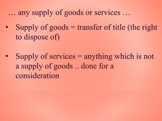 … any supply of goods or services …
• Supply of goods = transfer of title (the right
to dispose of)
• Supply of services = anything which is not
a supply of goods .. done for a
consideration
 