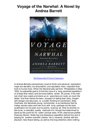 Voyage of the Narwhal: A Novel by
            Andrea Barrett




                     The Human Side Of Arctic Exploration


In Andrea Barretts extraordinary novel of Arctic and personal exploration,
maps are deceitful, ice all-powerful, and reputation more important than
truth or human lives. When the Narwhal sets sail from Philadelphia in May
1855, its ostensible goal is to find the crew of a long-vanished expedition--
or at least their relics--and be home before winter. Of course, if the men
can chart new coasts and stock up on specimens en route, so much the
better. And then theres the keen prospect of selling their story, fraught
with danger and discovery, to a public thirsting for excitement. Zeke
Voorhees, the Narwhals young commander, is so handsome that he
makes women stare and men hum with envy--perhaps not the best
qualification for his post--but he seems loved by all. Only his brother-in-
law-to-be, a naturalist, quietly mistrusts him, though hes determined to
stand by the youth for his sister Lavinias sake. At 40, eternal low-profiler
Erasmus Darwin Wells has one disastrous expedition behind him and is
praying for another scientific chance. He is, however, familiar with the
physical risks theyre taking, as well as the long stretches when nothing
 