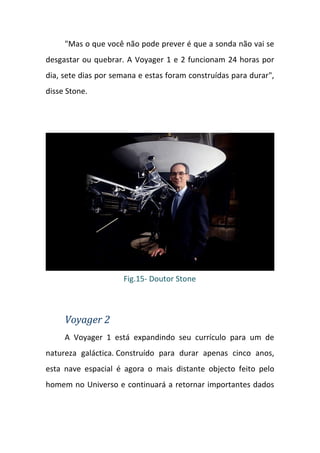 "Mas o que você não pode prever é que a sonda não vai se
desgastar ou quebrar. A Voyager 1 e 2 funcionam 24 horas por
dia, sete dias por semana e estas foram construídas para durar",
disse Stone.




                     Fig.15- Doutor Stone



     Voyager 2
     A Voyager 1 está expandindo seu currículo para um de
natureza galáctica. Construído para durar apenas cinco anos,
esta nave espacial é agora o mais distante objecto feito pelo
homem no Universo e continuará a retornar importantes dados
 