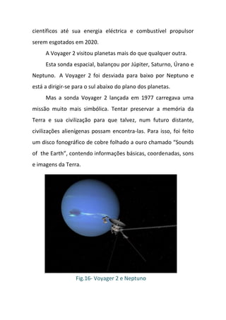 científicos até sua energia eléctrica e combustível propulsor
serem esgotados em 2020.
     A Voyager 2 visitou planetas mais do que qualquer outra.
     Esta sonda espacial, balançou por Júpiter, Saturno, Úrano e
Neptuno. A Voyager 2 foi desviada para baixo por Neptuno e
está a dirigir-se para o sul abaixo do plano dos planetas.
     Mas a sonda Voyager 2 lançada em 1977 carregava uma
missão muito mais simbólica. Tentar preservar a memória da
Terra e sua civilização para que talvez, num futuro distante,
civilizações alienígenas possam encontra-las. Para isso, foi feito
um disco fonográfico de cobre folhado a ouro chamado “Sounds
of the Earth”, contendo informações básicas, coordenadas, sons
e imagens da Terra.




                  Fig.16- Voyager 2 e Neptuno
 