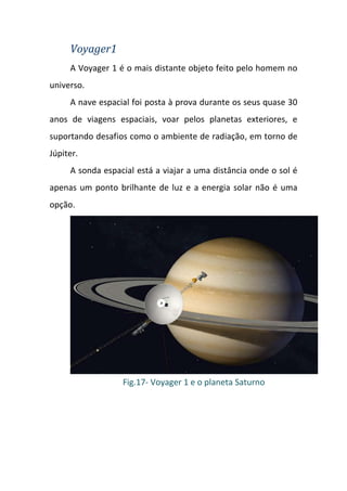 Voyager1
     A Voyager 1 é o mais distante objeto feito pelo homem no
universo.
     A nave espacial foi posta à prova durante os seus quase 30
anos de viagens espaciais, voar pelos planetas exteriores, e
suportando desafios como o ambiente de radiação, em torno de
Júpiter.
     A sonda espacial está a viajar a uma distância onde o sol é
apenas um ponto brilhante de luz e a energia solar não é uma
opção.




                  Fig.17- Voyager 1 e o planeta Saturno
 