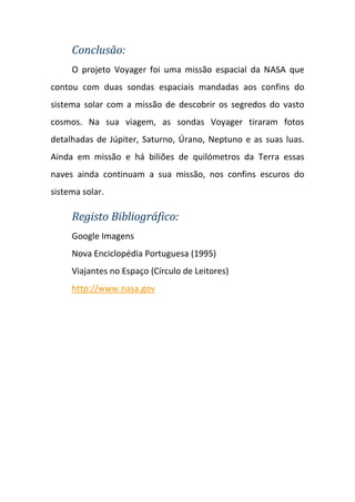 Conclusão:
     O projeto Voyager foi uma missão espacial da NASA que
contou com duas sondas espaciais mandadas aos confins do
sistema solar com a missão de descobrir os segredos do vasto
cosmos. Na sua viagem, as sondas Voyager tiraram fotos
detalhadas de Júpiter, Saturno, Úrano, Neptuno e as suas luas.
Ainda em missão e há biliões de quilómetros da Terra essas
naves ainda continuam a sua missão, nos confins escuros do
sistema solar.

     Registo Bibliográfico:
     Google Imagens
     Nova Enciclopédia Portuguesa (1995)
     Viajantes no Espaço (Círculo de Leitores)
     http://www.nasa.gov
 