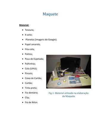 Maquete

Material:
     Tesoura;
     X-acto;
     Planetas (imagens do Google);
     Papel amarelo;
     Fita-cola;
     Palitos;
     Paus de Espetada;
     Palhinhas;
     Cola (UHU);
     Pinceis;
     Caixa de Cartão;
     Cartão;
     Tinta preta;
     Fio dentário;        Fig.1- Material utilizado na elaboração
                                       da Maquete
     Clip;
     Fio de Nilon.
 