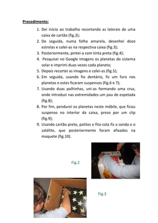 Procedimento:
       1. Dei início ao trabalho recortando as laterais de uma
          caixa de cartão (fig.2);
       2. De seguida, numa folha amarela, desenhei doze
          estrelas e colei-as na respectiva caixa (fig.3);
       3. Posteriormente, pintei-a com tinta preta (fig.4);
       4. Pesquisei no Google Imagens os planetas do sistema
          solar e imprimi duas vezes cada planeta;
       5. Depois recortei as imagens e colei-as (fig.5);
       6. Em seguida, usando fio dentário, fiz um furo nos
          planetas e estes ficaram suspensos (fig.6 e 7);
       7. Usando duas palhinhas, uni-as formando uma cruz,
          onde introduzi nas extremidades um pau de espetada
          (fig.8);
       8. Por fim, pendurei os planetas neste móbile, que ficou
          suspenso no interior da caixa, preso por um clip
          (fig.9);
       9. Usando cartão preto, palitos e fita-cola fiz a sonda e o
          satélite, que posteriormente foram afixados na
          maquete (fig.10).




                           Fig.2




                                           Fig.3
 