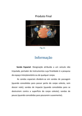 Produto Final




                              Fig.11



                         Informação

     Sonda Espacial- Designação atribuída a um veículo não
tripulado, portador de instrumentos cuja finalidade é a pesquisa
do espaço interplanetário ou de qualquer corpo.
     As sondas espaciais dividem-se em sondas de passagem
(quando concebidas para passar perto do corpo celeste, sem
descer nele); sondas de impacte (quando concebidas para se
destruírem contra a superfície do corpo celeste); sondas de
pouso (quando concebidas para pousarem suavemente).
 