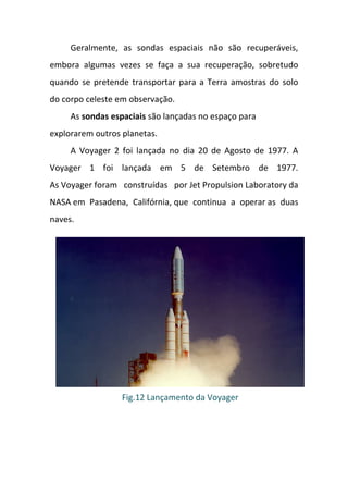 Geralmente, as sondas espaciais não são recuperáveis,
embora algumas vezes se faça a sua recuperação, sobretudo
quando se pretende transportar para a Terra amostras do solo
do corpo celeste em observação.
     As sondas espaciais são lançadas no espaço para
explorarem outros planetas.
     A Voyager 2 foi lançada no dia 20 de Agosto de 1977. A
Voyager 1 foi lançada em 5 de Setembro de 1977.
As Voyager foram construídas por Jet Propulsion Laboratory da
NASA em Pasadena, Califórnia, que continua a operar as duas
naves.




                  Fig.12 Lançamento da Voyager
 