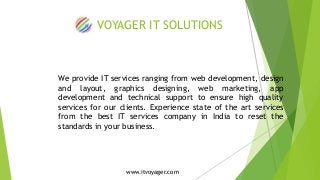 VOYAGER IT SOLUTIONS 
We provide IT services ranging from web development, design 
and layout, graphics designing, web marketing, app 
development and technical support to ensure high quality 
services for our clients. Experience state of the art services 
from the best IT services company in India to reset the 
standards in your business. 
www.itvoyager.com 
 