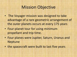 Mission Objective
• The Voyager mission was designed to take
  advantage of a rare geometric arrangement of
  the outer planets occurs at every 175 years
• Four-planet tour for using minimum
  propellant and trip time.
• Four planes were Jupiter, Saturn, Uranus and
  Neptune
• the spacecraft were built to last five years
 