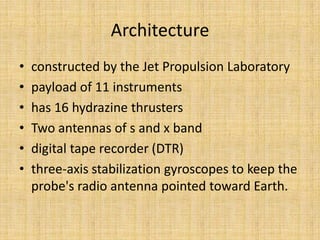Architecture
•   constructed by the Jet Propulsion Laboratory
•   payload of 11 instruments
•   has 16 hydrazine thrusters
•   Two antennas of s and x band
•   digital tape recorder (DTR)
•   three-axis stabilization gyroscopes to keep the
    probe's radio antenna pointed toward Earth.
 