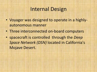 Internal Design
• Voyager was designed to operate in a highly-
  autonomous manner
• Three interconnected on-board computers
• spacecraft is controlled through the Deep
  Space Network (DSN) located in California's
  Mojave Desert.
 