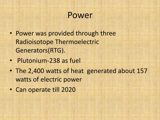 Power
• Power was provided through three
  Radioisotope Thermoelectric
  Generators(RTG).
• Plutonium-238 as fuel
• The 2,400 watts of heat generated about 157
  watts of electric power
• Can operate till 2020
 