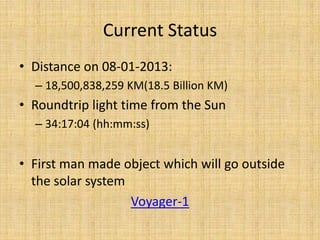 Current Status
• Distance on 08-01-2013:
  – 18,500,838,259 KM(18.5 Billion KM)
• Roundtrip light time from the Sun
  – 34:17:04 (hh:mm:ss)


• First man made object which will go outside
  the solar system
                   Voyager-1
 