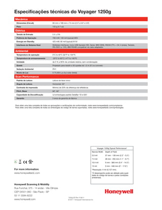 Especificações técnicas do Voyager 1250g
   Mecânica
             Dimensões (CxLxA)                60 mm x 168 mm x 74 mm (2.3˝ x 6.6˝ x 2.9˝)
             Peso                             133 g (4.7 oz)

   Elétrica
             Tensão de Entrada                5 V ± 5%
             Potência de Operação             700 mW; 140 mA (typical) @5V
             Energia em Standby               425 mW; 85 mA (typical) @ 5V
             Interfaces do Sistema Host       Múltiplas interfaces; inclui USB (teclado HID, Serial, IBM OEM), RS232 (TTL + 5V, 4 sinais), Teclado,
                                              RS-232C (± 12V), IBM RS485 compatível via cabo adaptador.

   Ambiental
             Temperatura de operação          0°C to 40°C (32°F to 104°F)
             Temperatura de armazenamento     -20°C to 60°C (-4°F to 140°F)
             Umidade                          de 5 % a 95% de umidade relativa, sem condensação
             Queda                            Projetado para resistir a 30 quedas de 1,5 m (5’) no concreto
             Vedação Ambiental                IP41
             Níveis de Luz                    0-75,000 Lux (luz solar direta)

   Scan Performance
             Padrão de Leitura                Leitura de feixe único
             Ângulo de Leitura                Horizontal: 30°
             Contraste de impressão           Mínimo de 20% de diferença de refletância
             Pitch, Skew                      60°, 60°
             Capacidade de Decodificação      Lê simbologias padrão DataBar 1D e GS1
             Garantia                         5 anos de garantia de fábrica


   Para obter uma lista completa de todas as aprovações e certificações de conformidade, visite www.honeywellaidc.com/compliance
   Para obter uma lista completa de todas as simbologias de código de barras suportadas, visite www.honeywellaidc.com/symbologies




                                                                                                          Voyager 1250g Typical Performance*
                                                                                                 Narrow Width      Depth of Field
                                                                                                 5.0 mil           57 mm - 139 mm (2.2˝ - 5.5˝)
                                                                                                 7.5 mil           28 mm - 255 mm (1.1˝ - 9.7˝)
RoHS
2002/95/EC
                                                                                                 10.4 mil          9 mm - 369 mm (0.4˝ - 14.5˝)
                                                                                                 13 mil            0 mm - 446 mm (0˝ - 17.6˝)
For more information:                                                                            *Resolução: 4 mil (0,127 mm)
www.honeywellaidc.com                                                                            *O desempenho pode ser afetado pela quali-
                                                                                                 dade do código de barras e pelas condições
                                                                                                 ambientais.


Honeywell Scanning & Mobility
Rua Funchal, 375 - 14 andar - Vila Olímpia
CEP 04551-060 - São Paulo - SP
55 11 3584-8222
                                                                 1250g-DS Rev A 06/11
www.honeywell.com                                                © 2011 Honeywell International Inc.
 