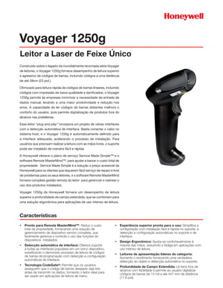 Voyager 1250g
Leitor a Laser de Feixe Único
Construído sobre o legado da mundialmente renomada série Voyager
de leitores, o Voyager 1250g fornece desempenho de leitura superior
e agressivo de códigos de barras, incluindo códigos a uma distância
de até 58cm (23 pol.).

Otimizado para leitura rápida de códigos de barras lineares, incluindo
códigos com impressão de baixa qualidade e danificados, o Voyager
1250g permite às empresas minimizar a necessidade de entrada de
dados manual, levando a uma maior produtividade e redução nos
erros. A capacidade de ler códigos de barras distantes melhora o
conforto do usuário, pois permite digitalização de produtos fora do
alcance nas prateleiras.

Esse leitor “plug and play” incorpora um projeto de várias interfaces
com a detecção automática de interface. Basta conectar o cabo no
sistema host, e o Voyager 1250g é automaticamente definido para
a interface adequada, acelerando o processo de instalação. Para
usuários que precisam realizar a leitura com as mãos livres, o suporte
pode ser instalado de maneira fácil e rápida.

A Honeywell oferece o plano de serviço Service Made Simple™ e o
software Remote MasterMind™, para ajudar a baixar o custo total de
propriedade. Service Made Simple é a solução a preço acessível da
Honeywell para os clientes que requerem fácil serviço de reparo e livre
de problemas para os seus leitores, e o software Remote MasterMind
fornece completa gestão remota do leitor para gerenciar e rastrear o
uso dos produtos instalados.

Voyager 1250g da Honeywell fornece um desempenho de leitura
superior e profundidade de campo estendida, que se combinam para
uma solução ergonômica para aplicações de uso intenso de leitura.



Características
•	 Pronto para Remote MasterMind™: Reduz o custo                   •	 Experiência superior pronta para o uso: Simplifica a
   total de propriedade, fornecendo uma solução de                    configuração com instalação fácil e rápida no suporte, e
   gerenciamento de dispositivo remoto completa, que                  detecção e configuração automáticas no suporte e de
   facilmente gerencia e controla o uso das funções do                interface.
   dispositivos instalados                                         •	 Design Ergonômico: Ajusta-se confortavelmente à
•	 Detecção automática de interface: Oferece suporte                  maioria das mãos, reduzindo a fadiga em aplicações com
   a todas as interfaces populares em um único dispositivo,           uso intenso de leitura.
   substituindo o demorado processo de leitura de códigos          •	 Leitores de apresentação líderes da categoria:
   de barras de programação com detecção e configuração               Aumenta o rendimento fornecendo uma verdadeira
   automáticas de interface.                                          detecção do objeto e detecção automática no suporte.
•	 Tecnologia CodeGate®: Permite que os usuários                   •	 Profundidade de Campo Extendida: Lê itens fora de
   assegurem que o código de barras desejado seja lido                alcance com facilidade e permite ao usuário digitalizar
   antes de transmitir os dados, tornando o leitor ideal para         códigos de barras de 13 mil a até 447 mm de distância
   ser usado em aplicações de leitura de menu.                        (17,6 pol).
 