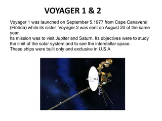 VOYAGER 1 & 2
Voyager 1 was launched on September 5,1977 from Cape Canaveral
(Florida) while its sister Voyager 2 was sent on August 20 of the same
year.
Its mission was to visit Jupiter and Saturn. Its objectives were to study
the limit of the solar system and to see the interstellar space.
These ships were built only and exclusive in U.S.A
 
