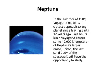 Neptune
In the summer of 1989,
Voyager 2 made its
closest approach to any
planet since leaving Earth
12 years ago. Five hours
later, Voyager 2 passed
some 40,000 kilometers
of Neptune's largest
moon, Triton, the last
solid body of the
spacecraft will have the
opportunity to study.
 