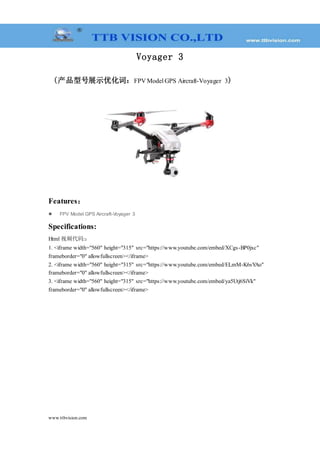 www.ttbvision.com
Voyager 3
(产品型号展示优化词：FPV Model GPS Aircraft-Voyager 3)
Features：
 FPV Model GPS Aircraft-Voyager 3
Specifications:
Html 视频代码:：
1. <iframe width="560" height="315" src="https://www.youtube.com/embed/XCgs-BP0jxc"
frameborder="0" allowfullscreen></iframe>
2. <iframe width="560" height="315" src="https://www.youtube.com/embed/ELmM-K6sYAo"
frameborder="0" allowfullscreen></iframe>
3. <iframe width="560" height="315" src="https://www.youtube.com/embed/ya5Utj6SiVk"
frameborder="0" allowfullscreen></iframe>
 