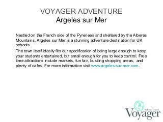 VOYAGER ADVENTURE
Argeles sur Mer
Nestled on the French side of the Pyrenees and sheltered by the Alberes
Mountains, Argeles sur Mer is a stunning adventure destination for UK
schools.
The town itself ideally fits our specification of being large enough to keep
your students entertained, but small enough for you to keep control. Free
time attractions include markets, fun fair, bustling shopping areas, and
plenty of cafes. For more information visit www.argeles-sur-mer.com.

 