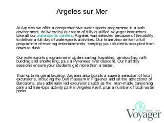 Argeles sur Mer
At Argeles we offer a comprehensive water sports programme in a safe
environment, delivered by our team of fully qualified Voyager instructors.
Like all our watersports centres, Argeles was selected because of the ability
to deliver a full day of watersports activities. Our team also deliver a full
programme of evening entertainments, keeping your students occupied from
dawn to dusk.
Our watersports programme includes sailing, kayaking, windsurfing, raftbuilding and snorkelling, plus a Pyrenees river descent. Our half day
sessions ensure your students get more than a taster.
Thanks to its great location, Argeles also boasts a superb selection of local
excursions, including the Dali museum in Figueres and all the attractions of
Barcelona, plus adrenalin led excursions such as the man-made canyoning
park and tree-tops activity park in Argeles itself, plus a number of local water
parks.

 