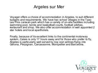 Argeles sur Mer
Voyager offers a choice of accommodation in Argeles, to suit different
budgets and requirements. We have two school villages in the Taxo
Les Pins caravan park which has a variety of on-site facilities including
swimming pool, tennis and basketball courts, football pitches,
restaurant and shop. We also offer accommodation in well appointed 2
star hotels and local aparthotels.
Finally, because of its excellent links to the continental motorway
system, Calais is only 17 hours away and for those who prefer to fly,
Argeles is particularly well served by low cost airlines flying into
Gerona, Perpignan, Carcassonne, Montpellier and Barcelona.

 