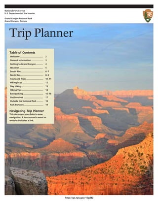 Trip Planner 
Navigating Trip Planner 
This document uses links to ease navigation. A box around a word or website indicates a link. 
http://go.nps.gov/15gd82 
Table of Contents 
Welcome ...................................... 
2 
General Information .................... 
3 
Getting to Grand Canyon ........... 
4 
Weather ....................................... 
5 
South Rim...................................... 
6–7 
North Rim ..................................... 
8–9 
Tours and Trips ............................ 
10–11 
Hiking Map .................................. 
12 
Day Hiking ................................... 
13 
Hiking Tips ................................... 
14 
Backpacking ................................. 
15–16 
Get Involved ................................ 
17 
Outside the National Park .......... 
18 
Park Partners ................................ 
19 
National Park Service 
U.S. Department of the Interior 
Grand Canyon National Park 
Grand Canyon, Arizona  