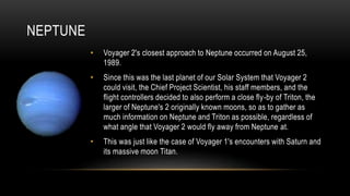 NEPTUNE
• Voyager 2's closest approach to Neptune occurred on August 25,
1989.
• Since this was the last planet of our Solar System that Voyager 2
could visit, the Chief Project Scientist, his staff members, and the
flight controllers decided to also perform a close fly-by of Triton, the
larger of Neptune's 2 originally known moons, so as to gather as
much information on Neptune and Triton as possible, regardless of
what angle that Voyager 2 would fly away from Neptune at.
• This was just like the case of Voyager 1's encounters with Saturn and
its massive moon Titan.
 