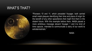 WHAT’S THAT?
“Pioneers 10 and 11, which preceded Voyager, both carried
small metal plaques identifying their time and place of origin for
the benefit of any other spacefarers that might find them in the
distant future. With this example before them, NASA placed a
more ambitious message aboard Voyager 1 and 2-a kind of
time capsule, intended to communicate a story of our world to
extraterrestrials.”
NASA
 