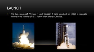 LAUNCH
• The twin spacecraft Voyager 1 and Voyager 2 were launched by NASA in separate
months in the summer of 1977 from Cape Canaveral, Florida.
 