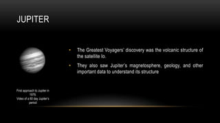 JUPITER
• The Greatest Voyagers’ discovery was the volcanic structure of
the satellite Io.
• They also saw Jupiter’s magnetosphere, geology, and other
important data to understand its structure
First approach to Jupiter in
1979.
Video of a 60 day Jupiter’s
period
 