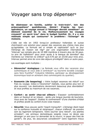 Voyager sans trop dépenser°

Se déstresser en famille, oublier le train-train°, loin des
préoccupations°   quotidiennes.   Génial ! D’après    les   tour-
opérateurs, un voyage annuel à l’étranger devrait constituer° un
élément essentiel de la vie. Malheureusement les voyages
creusent° un sacré trou° dans le budget familial. Or, il y a une
méthode simple qui contourne° le problème : l’échange° de
maisons.

L’idée est née en 1953 lorsqu’un professeur hollandais et suisse
cherchaient une solution pour passer des vacances peu chères mais plus
qu’agréables. La formule est si simple et captivante° qu’à ce jour
l’échange de maison est régi° par une organisation internationale
‘Intervac’ qui compte plus de 10 000 membres à travers plus de 30 pays.
Le prix de l’adhésion° pour avoir accès à la banque de données° des
membres sur Internet ne s’élève° qu’à €70 par an (€150 pour trois ans).
Intervac permet ainsi de vivre des séjours privilégiés° dans un autre pays.

Les avantages sont multiples :

•   Démarche° écologique : La formule vous offre des vacances plus
    authentiques et vous aide à contribuer° au tourisme durable (voyager
    sans faire fructifier° l'industrie hôtelière, participer au développement
    économique local en achetant chez commerçants du quartier).


•   Economie (de besparing) : Votre budget vacances est réduit° aux
    frais du voyage. Grâce à l'économie° réalisée, vous partez plus loin et
    plus souvent. Les destinations deviennent beaucoup plus abordables°
    et vous profitez au maximum de vos vacances.


•   Confort : se sentir chez-soi ailleurs : S'asseoir confortablement
    dans un fauteuil et se relaxer… après une longue journée de tourisme.
    Vous avez de l'espace°. Oubliez le confinement° d'une chambre d'hôtel
    et profitez plutôt du confort d'une vraie maison.

•   Sécurité: Vous pouvez partir l'esprit tranquille°. L’échange étant basé
    sur la confiance mutuelle et réciproque°, chacun s'efforce° de prendre
    soin du logement temporaire. Votre courrier sera relevé°, vos plantes
    arrosées°, vos animaux domestiques soignés (vous ne devez pas
    déranger un ami pour lui demander de le nourrir, ni payer des frais de
    garde°). De plus, les assurances considèrent° votre logement mieux

TRM1 – FRANÇAIS – TEXTES                         VOYAGER SANS TROP DÉPENSER - 1 -
 