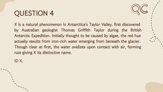 QUESTION 4
X is a natural phenomenon in Antarctica's Taylor Valley, ﬁrst discovered
by Australian geologist Thomas Griffith Taylor during the British
Antarctic Expedition. Initially thought to be caused by algae, the red hue
actually results from iron-rich water emerging from beneath the glacier.
Though clear at ﬁrst, the water oxidizes upon contact with air, forming
rust giving X its distinctive name.
ID X.
 
