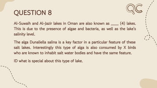QUESTION 8
Al-Suwaih and Al-Jazir lakes in Oman are also known as ___ (4) lakes.
This is due to the presence of algae and bacteria, as well as the lake's
salinity level.
The alga Dunaliella salina is a key factor in a particular feature of these
salt lakes. Interestingly this type of alga is also consumed by X birds
who are known to inhabit salt water bodies and have the same feature.
ID what is special about this type of lake.
 