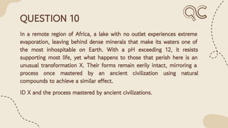 QUESTION 10
In a remote region of Africa, a lake with no outlet experiences extreme
evaporation, leaving behind dense minerals that make its waters one of
the most inhospitable on Earth. With a pH exceeding 12, it resists
supporting most life, yet what happens to those that perish here is an
unusual transformation X. Their forms remain eerily intact, mirroring a
process once mastered by an ancient civilization using natural
compounds to achieve a similar effect.
ID X and the process mastered by ancient civilizations.
 