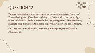 QUESTION 12
Various theories have been suggested to explain the unusual feature of
X, an ethnic group. One theory relates the feature with the low sunlight
in the rainforests, which is essential for the bone growth. Another theory
suggests that the feature facilitates their movement in the dense forests.
ID X and the unusual feature, which is almost synonymous with the
ethnic group.
 