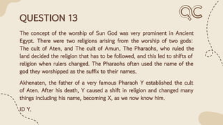 QUESTION 13
The concept of the worship of Sun God was very prominent in Ancient
Egypt. There were two religions arising from the worship of two gods:
The cult of Aten, and The cult of Amun. The Pharaohs, who ruled the
land decided the religion that has to be followed, and this led to shifts of
religion when rulers changed. The Pharaohs often used the name of the
god they worshipped as the suffix to their names.
Akhenaten, the father of a very famous Pharaoh Y established the cult
of Aten. After his death, Y caused a shift in religion and changed many
things including his name, becoming X, as we now know him.
ID Y.
 