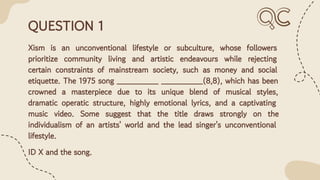 QUESTION 1
Xism is an unconventional lifestyle or subculture, whose followers
prioritize community living and artistic endeavours while rejecting
certain constraints of mainstream society, such as money and social
etiquette. The 1975 song ________ ________(8,8), which has been
crowned a masterpiece due to its unique blend of musical styles,
dramatic operatic structure, highly emotional lyrics, and a captivating
music video. Some suggest that the title draws strongly on the
individualism of an artists' world and the lead singer's unconventional
lifestyle.
ID X and the song.
 