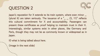 QUESTION 2
Japan's reputation for X extends to its train system, where even minor _
(plural 6) are taken seriously. The issuance of a "_ _ (5, 11)" reﬂects
this cultural commitment for X and accountability. Passengers can
present these certiﬁcates as proof helping to maintain trust in their X.
Interestingly, similar systems exist in other places, like Germany and
Paris, though they may not be as commonly known or widespread as in
Japan.
ID what is being talked about here.
(Image in the next slide)
 