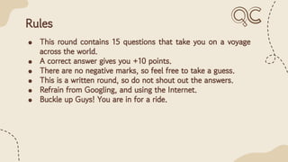 Rules
● This round contains 15 questions that take you on a voyage
across the world.
● A correct answer gives you +10 points.
● There are no negative marks, so feel free to take a guess.
● This is a written round, so do not shout out the answers.
● Refrain from Googling, and using the Internet.
● Buckle up Guys! You are in for a ride.
 